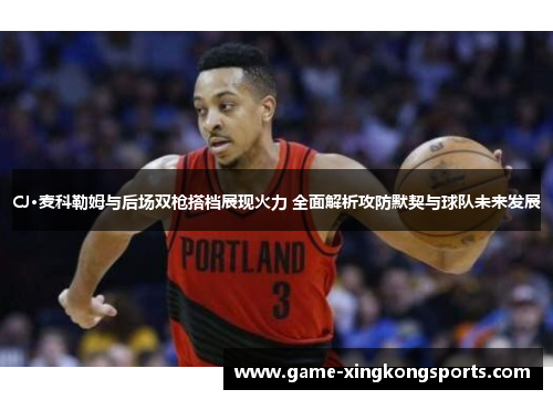 CJ·麦科勒姆与后场双枪搭档展现火力 全面解析攻防默契与球队未来发展