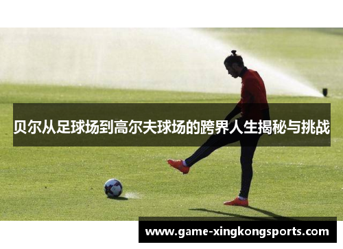 贝尔从足球场到高尔夫球场的跨界人生揭秘与挑战