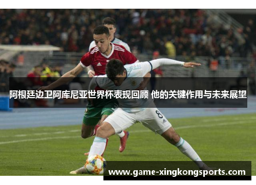 阿根廷边卫阿库尼亚世界杯表现回顾 他的关键作用与未来展望
