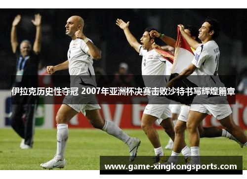 伊拉克历史性夺冠 2007年亚洲杯决赛击败沙特书写辉煌篇章