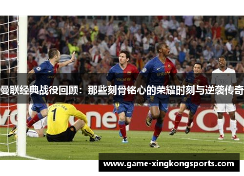 曼联经典战役回顾：那些刻骨铭心的荣耀时刻与逆袭传奇