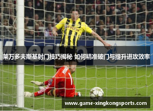莱万多夫斯基射门技巧揭秘 如何精准破门与提升进攻效率