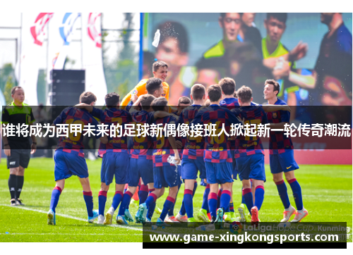 谁将成为西甲未来的足球新偶像接班人掀起新一轮传奇潮流