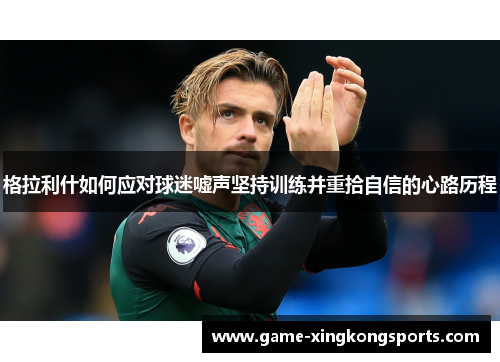格拉利什如何应对球迷嘘声坚持训练并重拾自信的心路历程