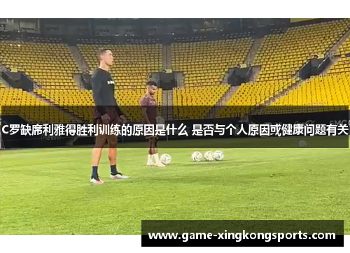 C罗缺席利雅得胜利训练的原因是什么 是否与个人原因或健康问题有关